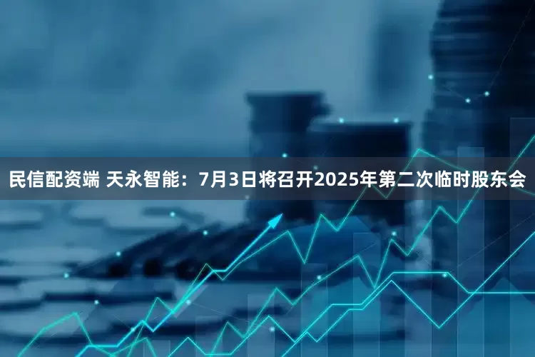民信配资端 天永智能：7月3日将召开2025年第二次临时股东会