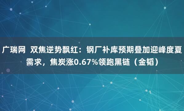 广瑞网  双焦逆势飘红：钢厂补库预期叠加迎峰度夏需求，焦炭涨0.67%领跑黑链（金韬）