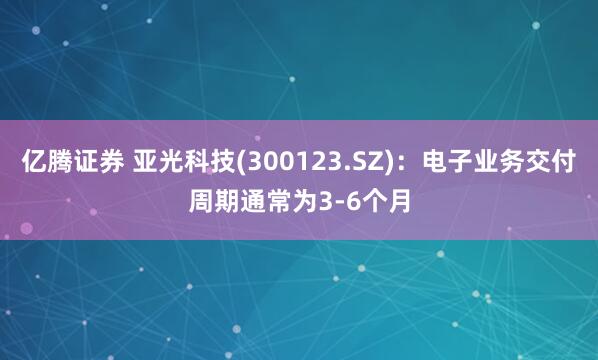 亿腾证券 亚光科技(300123.SZ)：电子业务交付周期通常为3-6个月