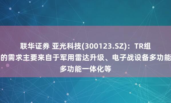 联华证券 亚光科技(300123.SZ)：TR组件现阶段的需求主要来自于军用雷达升级、电子战设备多功能一体化等