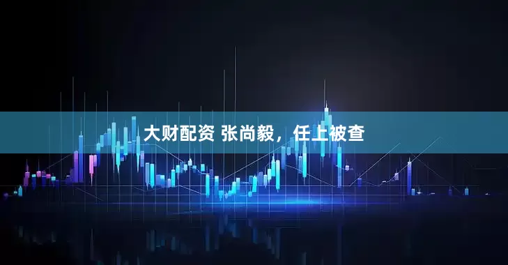 大财配资 张尚毅，任上被查
