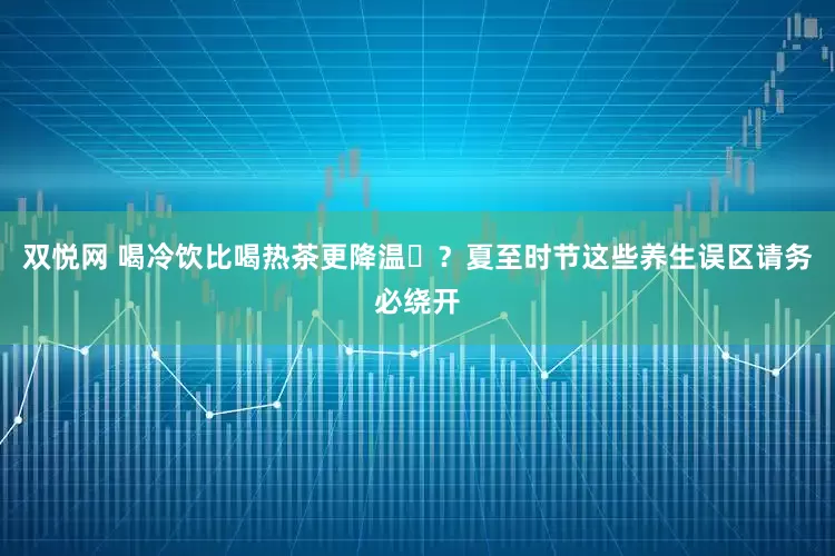 双悦网 喝冷饮比喝热茶更降温‌？夏至时节这些养生误区请务必绕开