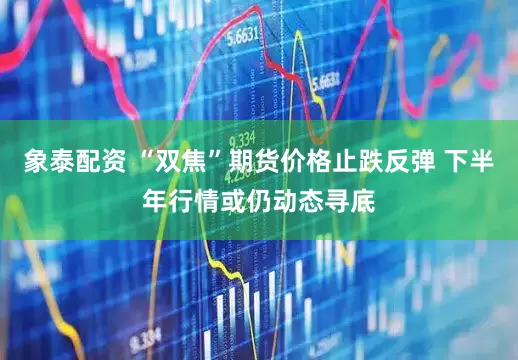 象泰配资 “双焦”期货价格止跌反弹 下半年行情或仍动态寻底