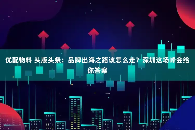 优配物料 头版头条：品牌出海之路该怎么走？深圳这场峰会给你答案