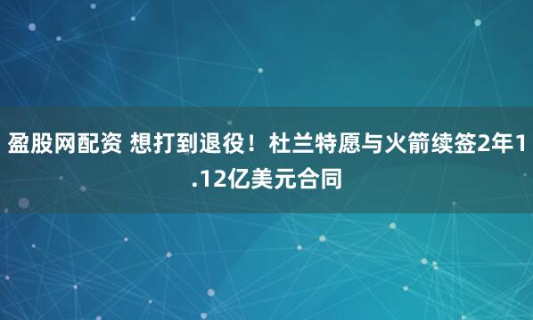盈股网配资 想打到退役！杜兰特愿与火箭续签2年1.12亿美元合同
