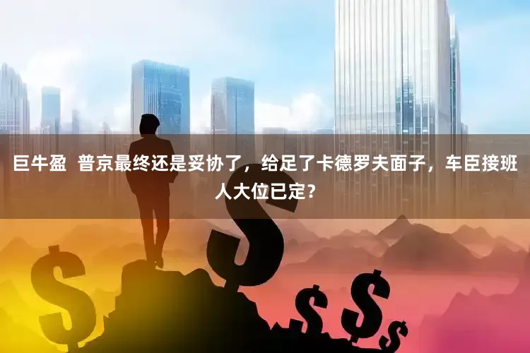 巨牛盈  普京最终还是妥协了，给足了卡德罗夫面子，车臣接班人大位已定？