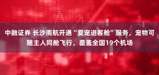 中融证券 长沙南航开通“爱宠进客舱”服务，宠物可随主人同舱飞行，覆盖全国19个机场