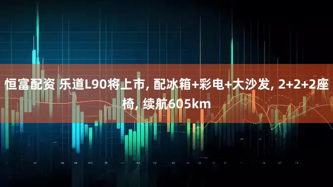 恒富配资 乐道L90将上市, 配冰箱+彩电+大沙发, 2+2+2座椅, 续航605km