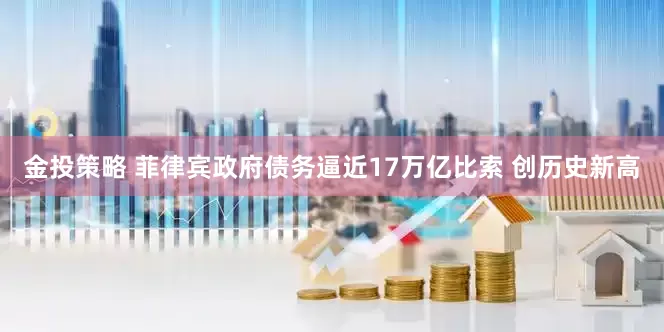 金投策略 菲律宾政府债务逼近17万亿比索 创历史新高