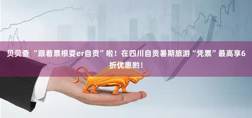 贝贝查 “跟着票根耍er自贡”啦！在四川自贡暑期旅游“凭票”最高享6折优惠哟！