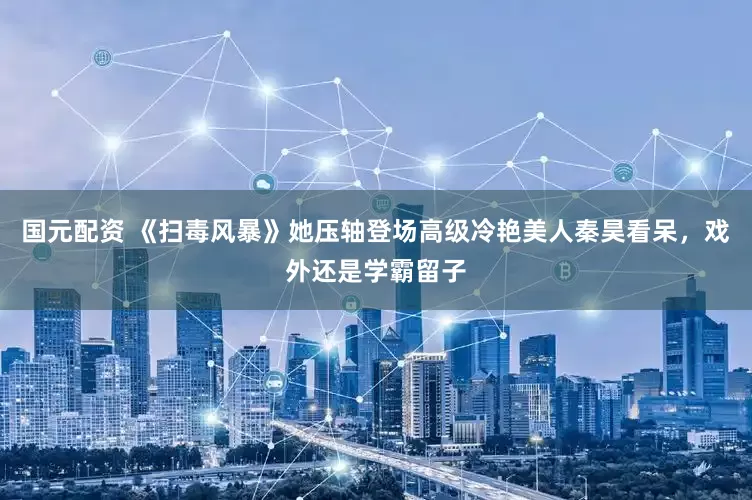 国元配资 《扫毒风暴》她压轴登场高级冷艳美人秦昊看呆，戏外还是学霸留子