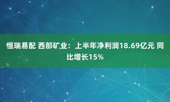 恒瑞易配 西部矿业：上半年净利润18.69亿元 同比增长15%
