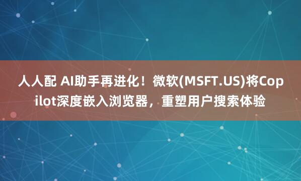 人人配 AI助手再进化！微软(MSFT.US)将Copilot深度嵌入浏览器，重塑用户搜索体验