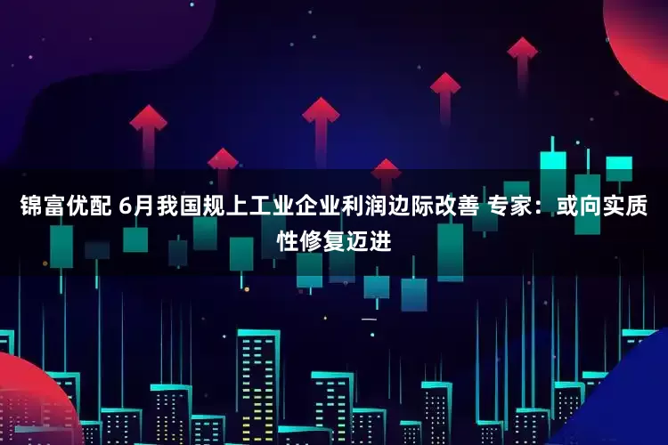 锦富优配 6月我国规上工业企业利润边际改善 专家：或向实质性修复迈进