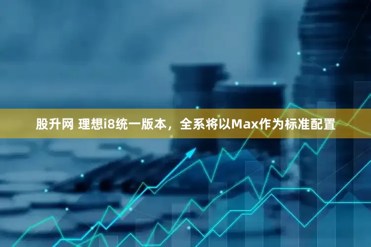 股升网 理想i8统一版本，全系将以Max作为标准配置