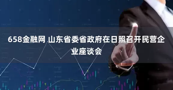 658金融网 山东省委省政府在日照召开民营企业座谈会