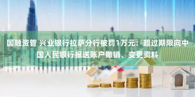 国融资管 兴业银行拉萨分行被罚1万元：超过期限向中国人民银行报送账户撤销、变更资料