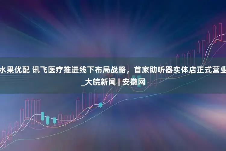 水果优配 讯飞医疗推进线下布局战略，首家助听器实体店正式营业_大皖新闻 | 安徽网