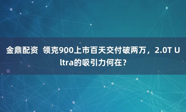 金鼎配资  领克900上市百天交付破两万，2.0T Ultra的吸引力何在？