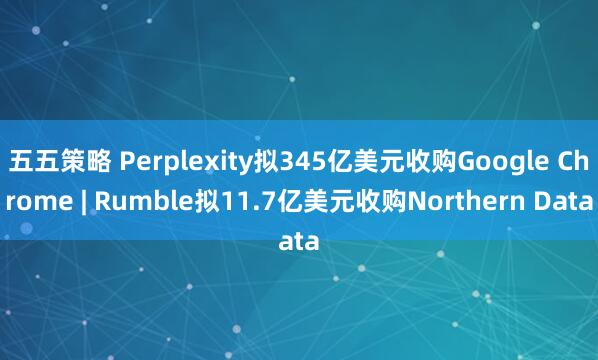五五策略 Perplexity拟345亿美元收购Google Chrome | Rumble拟11.7亿美元收购Northern Data