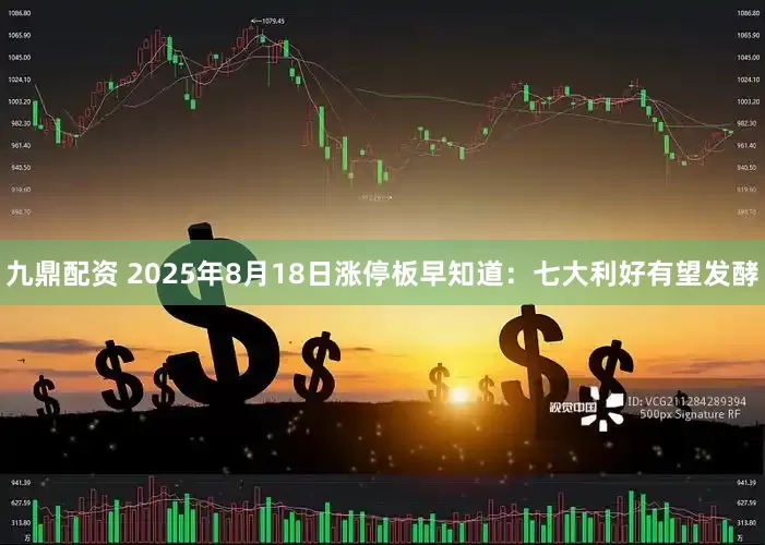 九鼎配资 2025年8月18日涨停板早知道：七大利好有望发酵