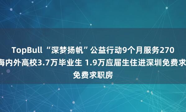 TopBull “深梦扬帆”公益行动9个月服务2708所海内外高校3.7万毕业生 1.9万应届生住进深圳免费求职房