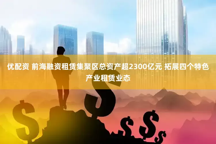 优配资 前海融资租赁集聚区总资产超2300亿元 拓展四个特色产业租赁业态