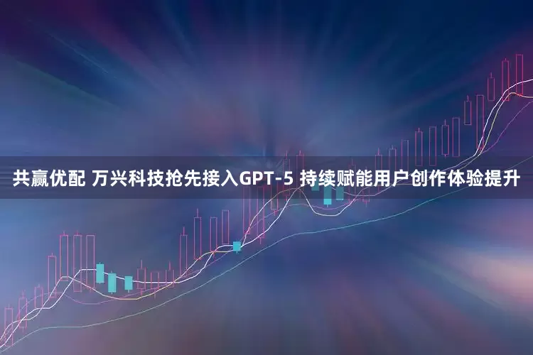 共赢优配 万兴科技抢先接入GPT-5 持续赋能用户创作体验提升
