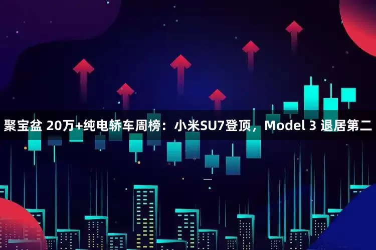 聚宝盆 20万+纯电轿车周榜：小米SU7登顶，Model 3 退居第二