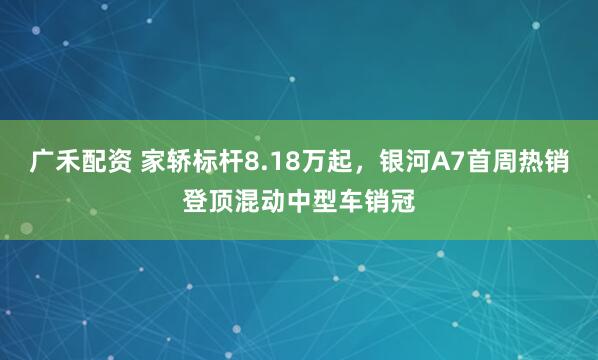 广禾配资 家轿标杆8.18万起，银河A7首周热销登顶混动中型车销冠