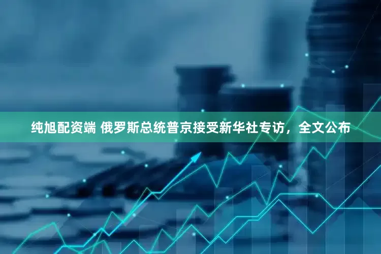 纯旭配资端 俄罗斯总统普京接受新华社专访，全文公布