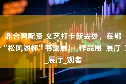 鼎合网配资 文艺打卡新去处，在鄂州看“松风阁杯”书法展！_作品展_展厅_观者