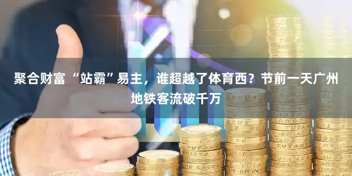 聚合财富 “站霸”易主，谁超越了体育西？节前一天广州地铁客流破千万