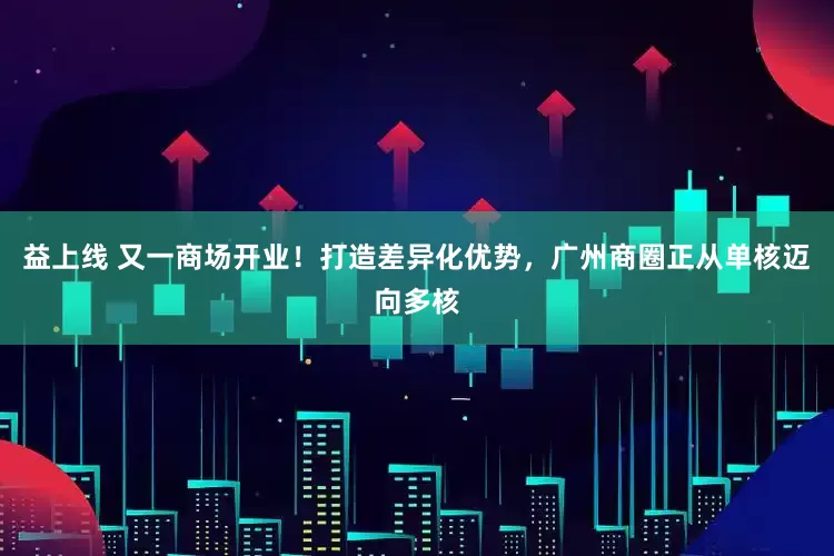 益上线 又一商场开业！打造差异化优势，广州商圈正从单核迈向多核