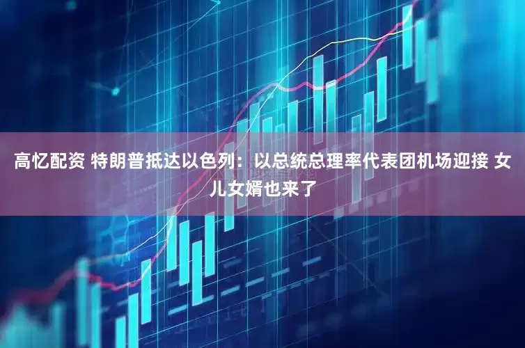 高忆配资 特朗普抵达以色列：以总统总理率代表团机场迎接 女儿女婿也来了