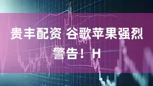 贵丰配资 谷歌苹果强烈警告！H