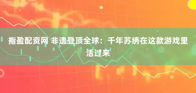 指盈配资网 非遗登顶全球:千年苏绣在这款游戏里活过来