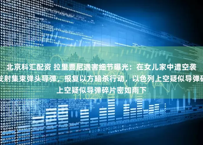 北京科汇配资 拉里贾尼遇害细节曝光:在女儿家中遭空袭身亡!伊朗发射集束弹头导弹,报复以方暗杀行动,以色列上空疑似导弹碎片密如雨下