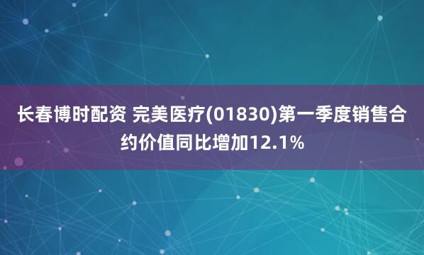长春博时配资 完美医疗(01830)第一季度销售合约价值同比增加12.1%